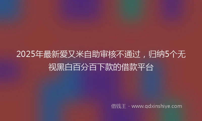 2025年最新爱又米自助审核不通过，归纳5个无视黑白百分百下款的借款平台