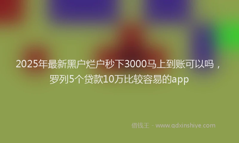 2025年最新黑户烂户秒下3000马上到账可以吗，罗列5个贷款10万比较容易的app