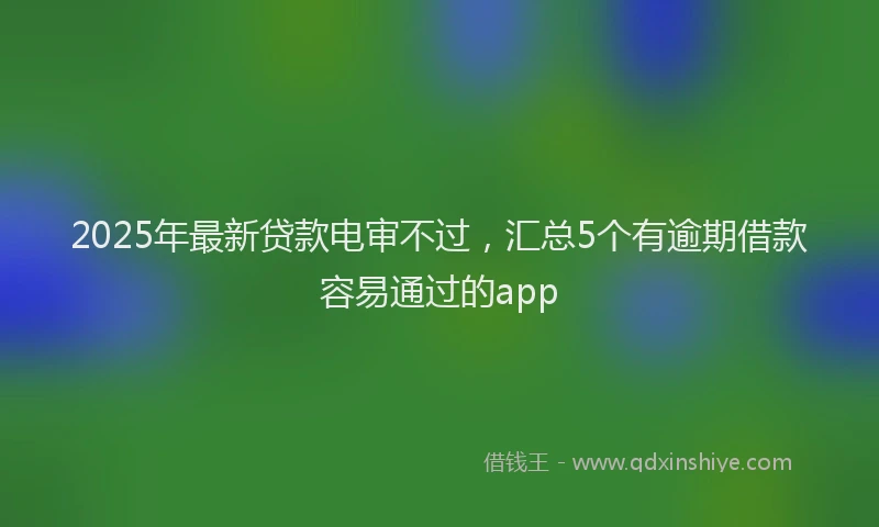 2025年最新贷款电审不过，汇总5个有逾期借款容易通过的app