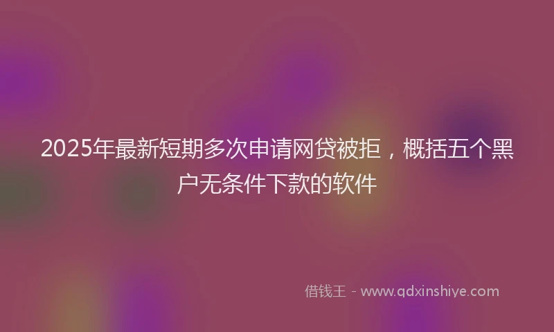 2025年最新短期多次申请网贷被拒，概括五个黑户无条件下款的软件