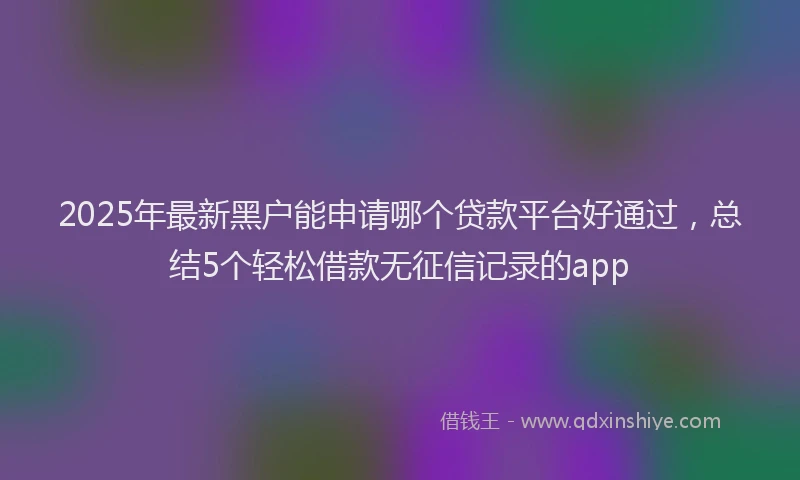 2025年最新黑户能申请哪个贷款平台好通过，总结5个轻松借款无征信记录的app