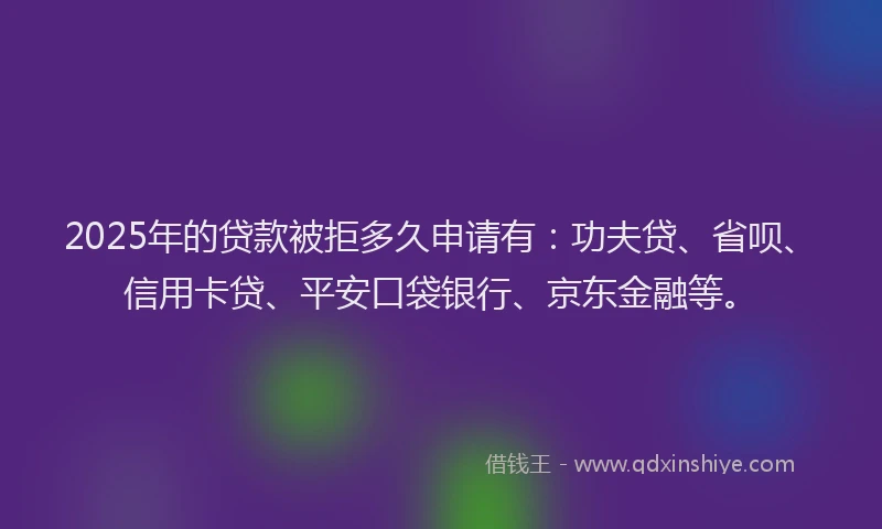 2025年的贷款被拒多久申请有：功夫贷、省呗、信用卡贷、平安口袋银行、京东金融等。
