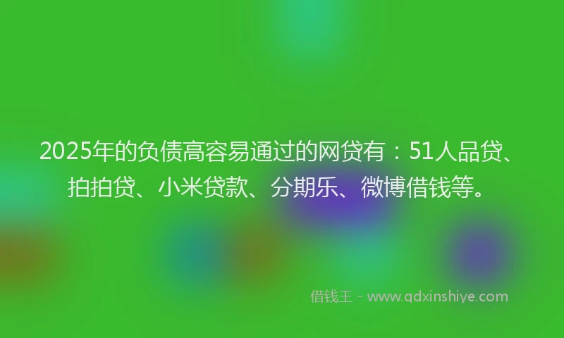 2025年的负债高容易通过的网贷有：51人品贷、拍拍贷、小米贷款、分期乐、微博借钱等。