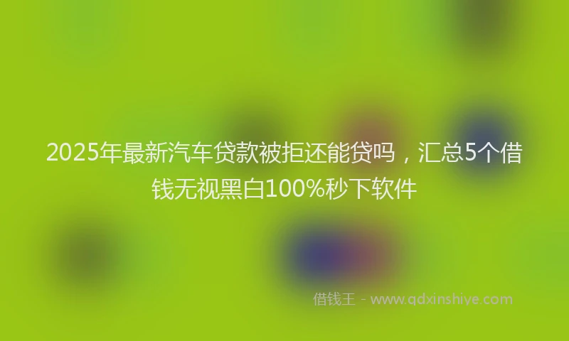 2025年最新汽车贷款被拒还能贷吗，汇总5个借钱无视黑白100%秒下软件