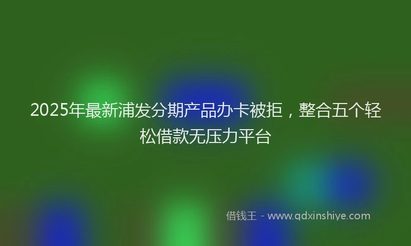 2025年最新浦发分期产品办卡被拒，整合五个轻松借款无压力平台