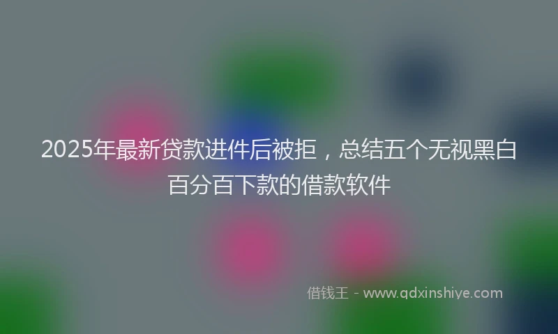 2025年最新贷款进件后被拒，总结五个无视黑白百分百下款的借款软件