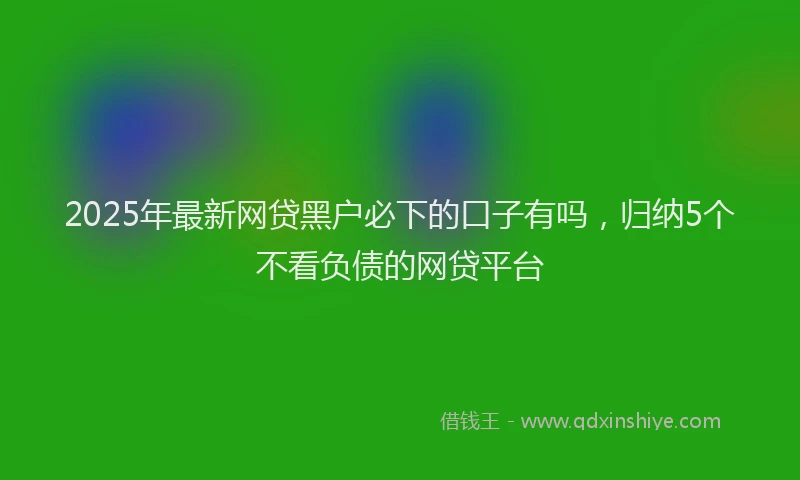 2025年最新网贷黑户必下的口子有吗，归纳5个不看负债的网贷平台