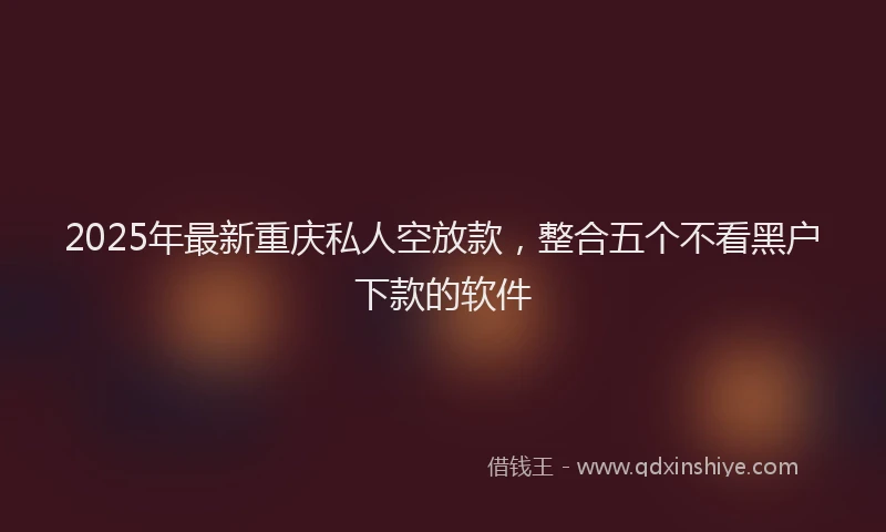 2025年最新重庆私人空放款，整合五个不看黑户下款的软件