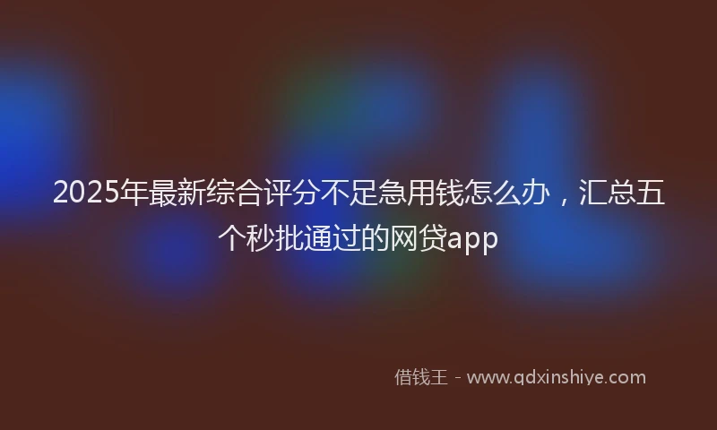 2025年最新综合评分不足急用钱怎么办，汇总五个秒批通过的网贷app