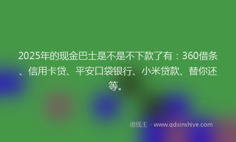 2025年的现金巴士是不是不下款了有：360借条、信用卡贷、平安口袋银行、小米贷款、替你还等。
