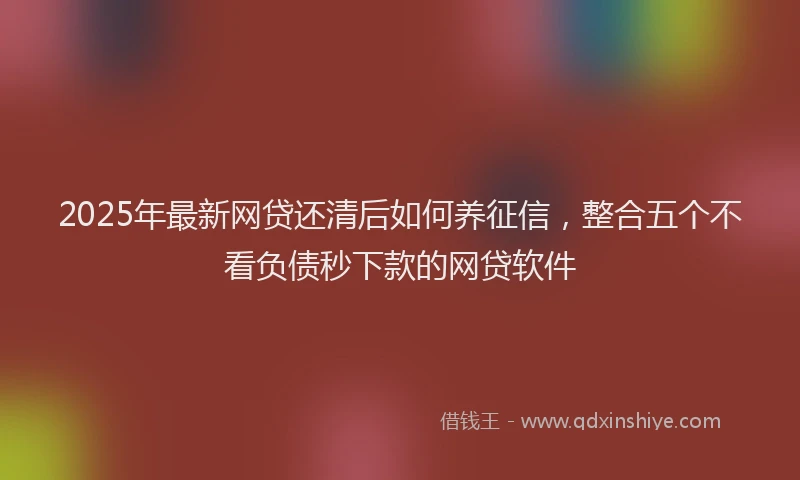 2025年最新网贷还清后如何养征信，整合五个不看负债秒下款的网贷软件