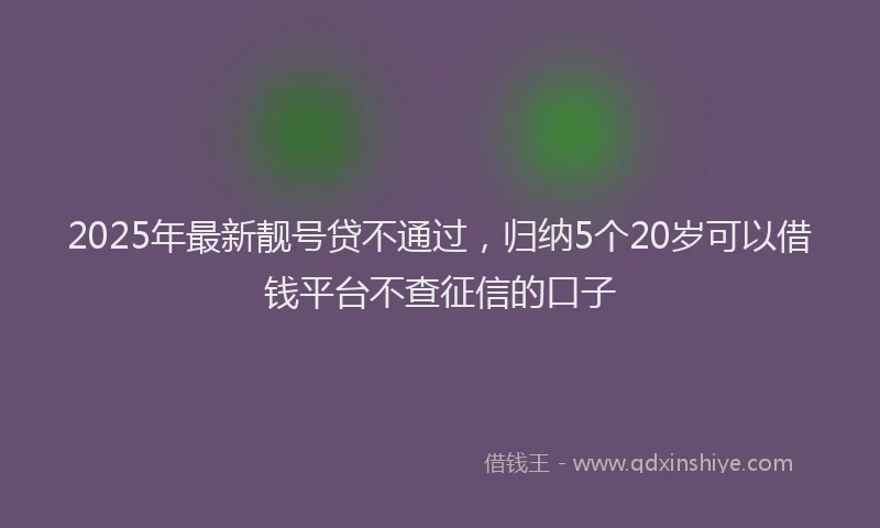 2025年最新靓号贷不通过，归纳5个20岁可以借钱平台不查征信的口子