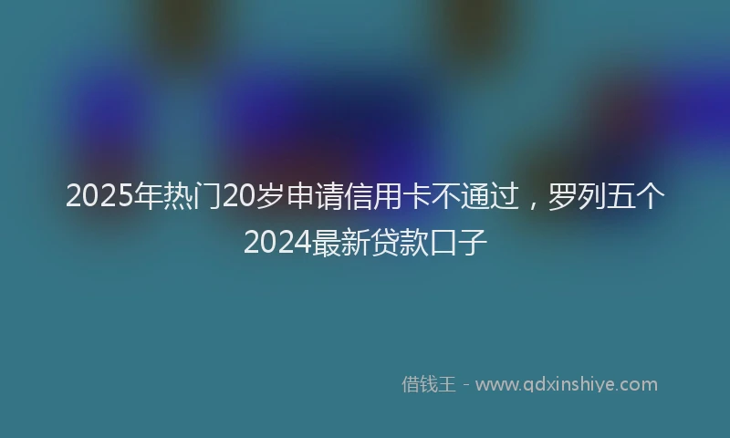 2025年热门20岁申请信用卡不通过，罗列五个2024最新贷款口子