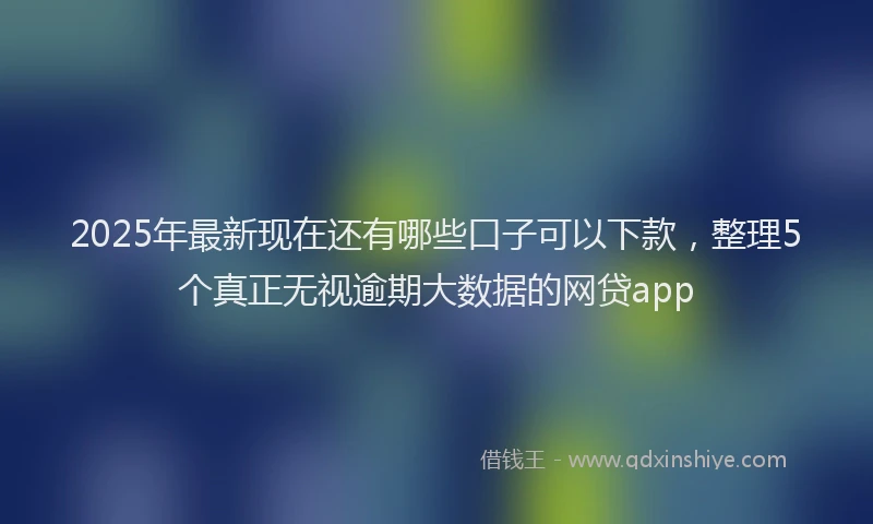 2025年最新现在还有哪些口子可以下款，整理5个真正无视逾期大数据的网贷app