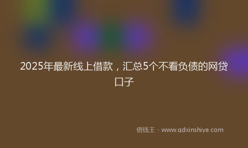 2025年最新线上借款，汇总5个不看负债的网贷口子