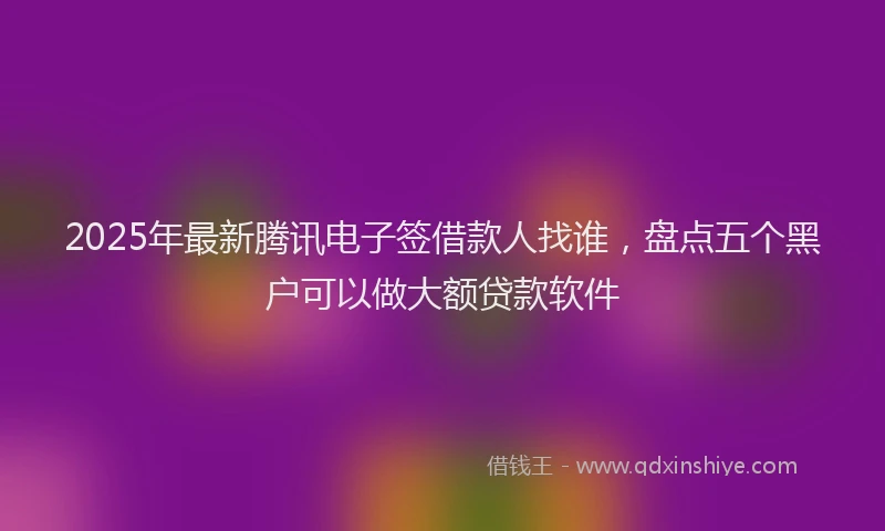 2025年最新腾讯电子签借款人找谁，盘点五个黑户可以做大额贷款软件