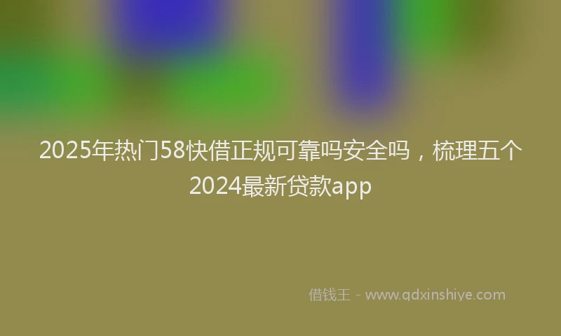 2025年热门58快借正规可靠吗安全吗，梳理五个2024最新贷款app