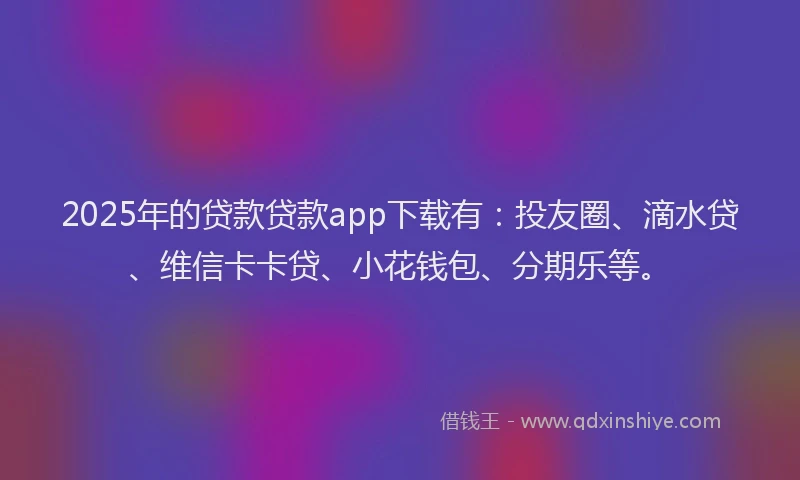 2025年的贷款贷款app下载有：投友圈、滴水贷、维信卡卡贷、小花钱包、分期乐等。