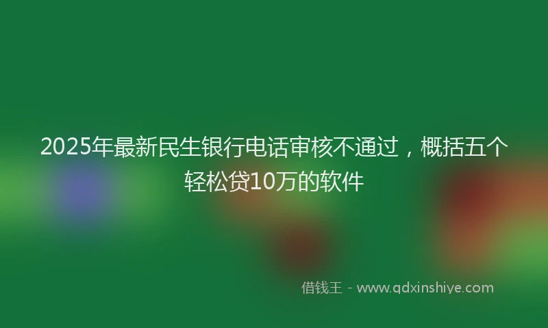 2025年最新民生银行电话审核不通过，概括五个轻松贷10万的软件