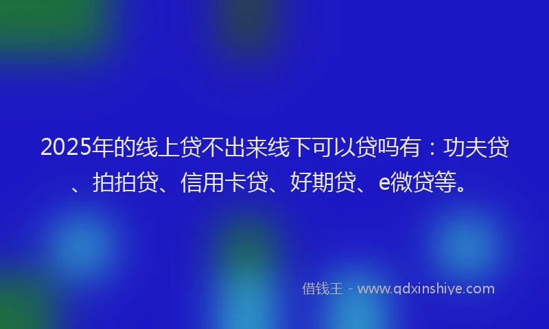 2025年的线上贷不出来线下可以贷吗有：功夫贷、拍拍贷、信用卡贷、好期贷、e微贷等。