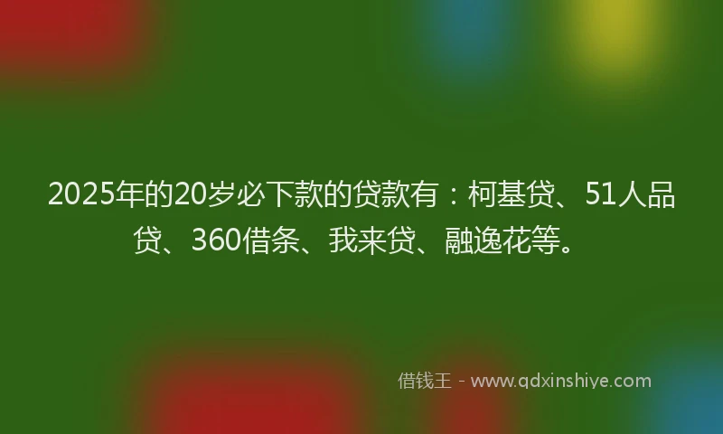2025年的20岁必下款的贷款有：柯基贷、51人品贷、360借条、我来贷、融逸花等。