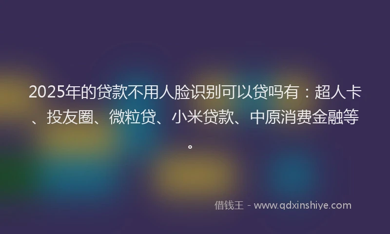 2025年的贷款不用人脸识别可以贷吗有：超人卡、投友圈、微粒贷、小米贷款、中原消费金融等。