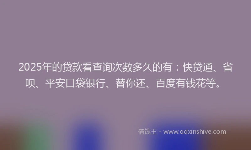 2025年的贷款看查询次数多久的有：快贷通、省呗、平安口袋银行、替你还、百度有钱花等。