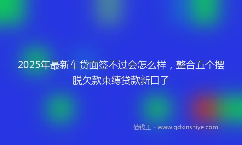 2025年最新车贷面签不过会怎么样，整合五个摆脱欠款束缚贷款新口子