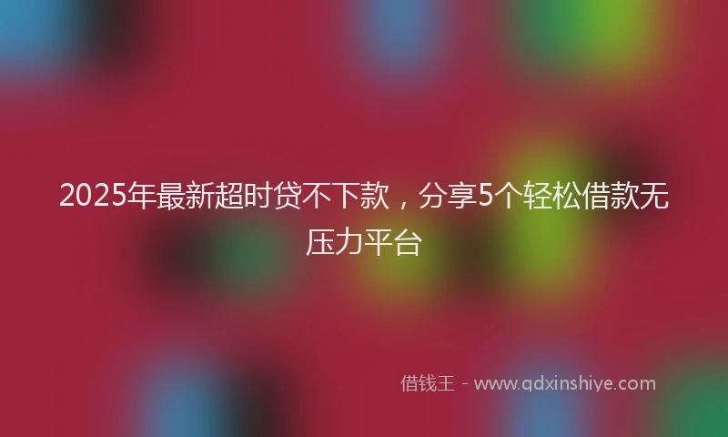 2025年最新超时贷不下款，分享5个轻松借款无压力平台