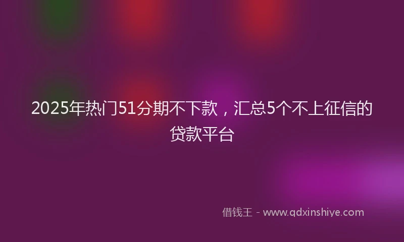 2025年热门51分期不下款，汇总5个不上征信的贷款平台