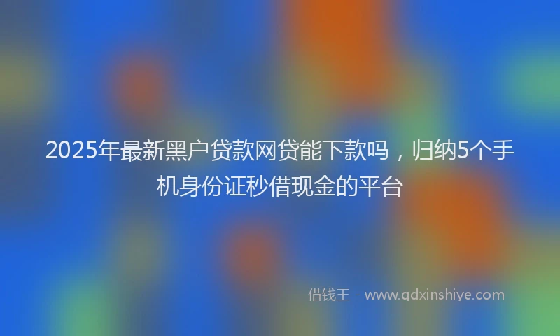 2025年最新黑户贷款网贷能下款吗，归纳5个手机身份证秒借现金的平台