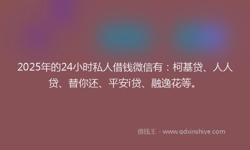 2025年的24小时私人借钱微信有：柯基贷、人人贷、替你还、平安i贷、融逸花等。