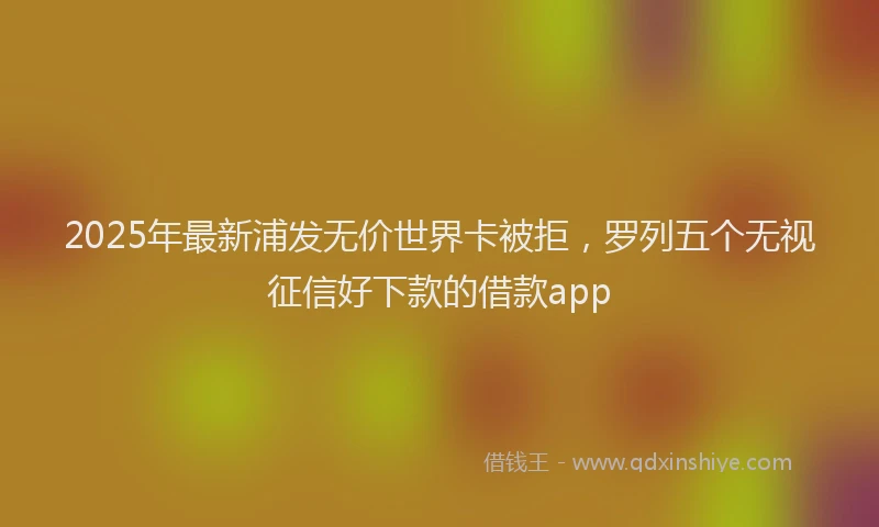 2025年最新浦发无价世界卡被拒，罗列五个无视征信好下款的借款app
