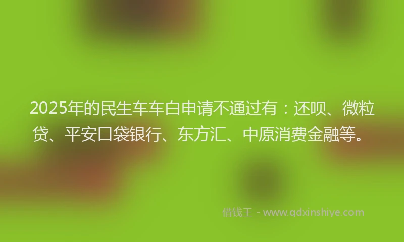 2025年的民生车车白申请不通过有：还呗、微粒贷、平安口袋银行、东方汇、中原消费金融等。