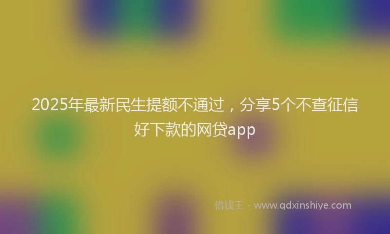 2025年最新民生提额不通过，分享5个不查征信好下款的网贷app