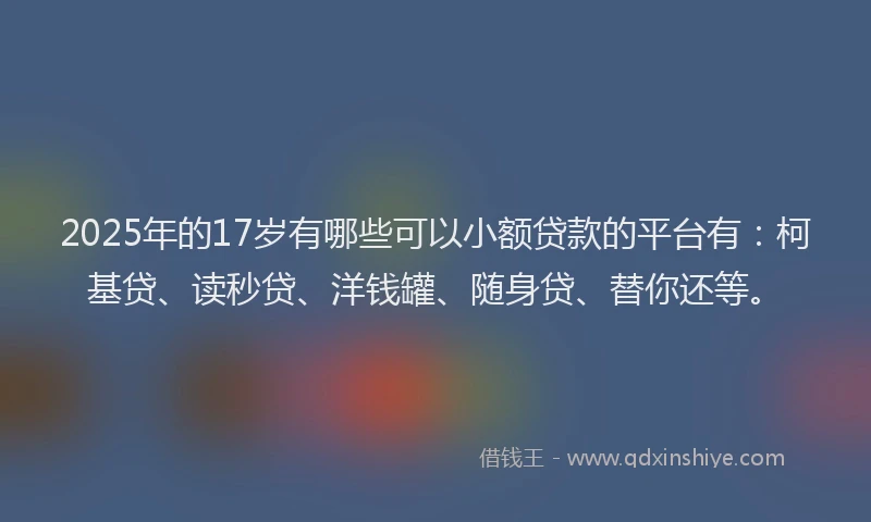 2025年的17岁有哪些可以小额贷款的平台有：柯基贷、读秒贷、洋钱罐、随身贷、替你还等。