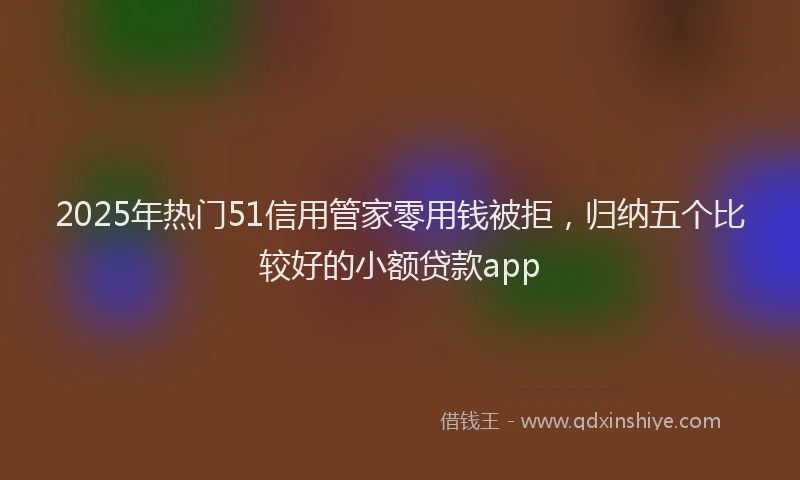 2025年热门51信用管家零用钱被拒，归纳五个比较好的小额贷款app