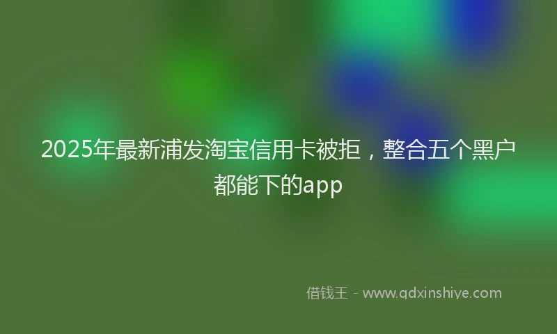 2025年最新浦发淘宝信用卡被拒，整合五个黑户都能下的app