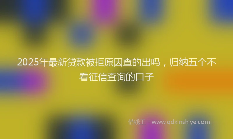2025年最新贷款被拒原因查的出吗，归纳五个不看征信查询的口子