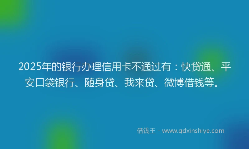 2025年的银行办理信用卡不通过有：快贷通、平安口袋银行、随身贷、我来贷、微博借钱等。