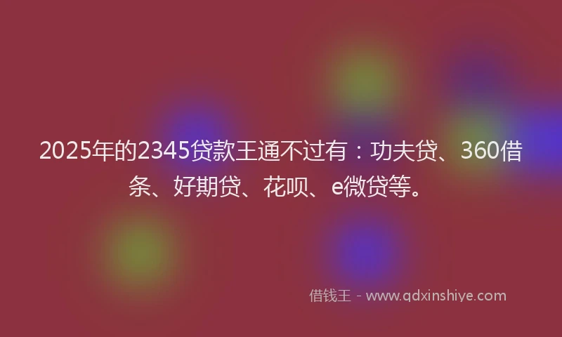 2025年的2345贷款王通不过有：功夫贷、360借条、好期贷、花呗、e微贷等。