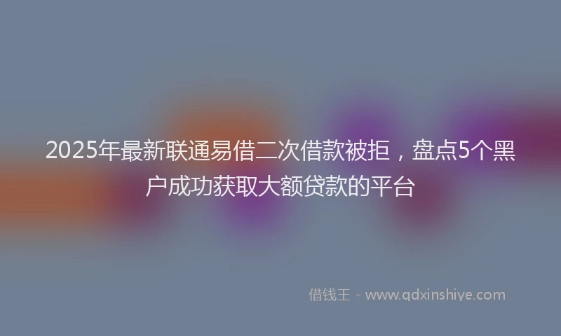 2025年最新联通易借二次借款被拒，盘点5个黑户成功获取大额贷款的平台