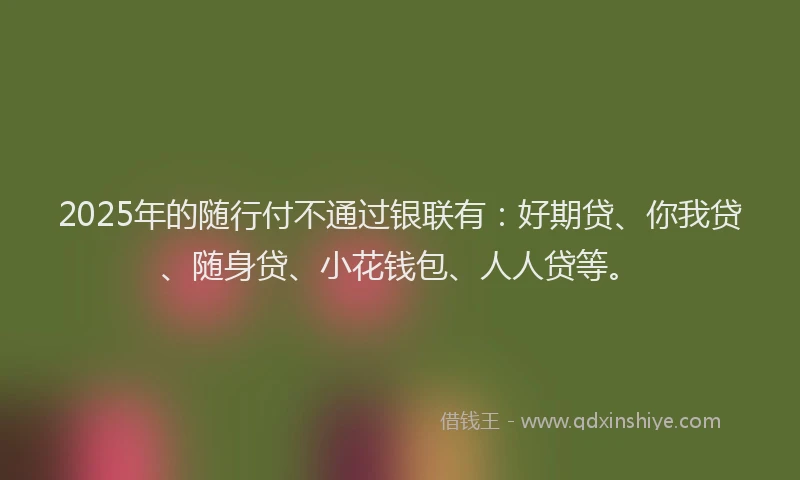 2025年的随行付不通过银联有：好期贷、你我贷、随身贷、小花钱包、人人贷等。