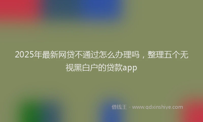 2025年最新网贷不通过怎么办理吗，整理五个无视黑白户的贷款app