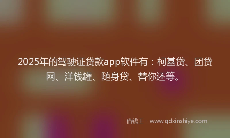 2025年的驾驶证贷款app软件有：柯基贷、团贷网、洋钱罐、随身贷、替你还等。