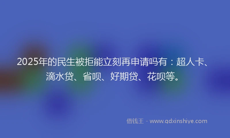 2025年的民生被拒能立刻再申请吗有：超人卡、滴水贷、省呗、好期贷、花呗等。