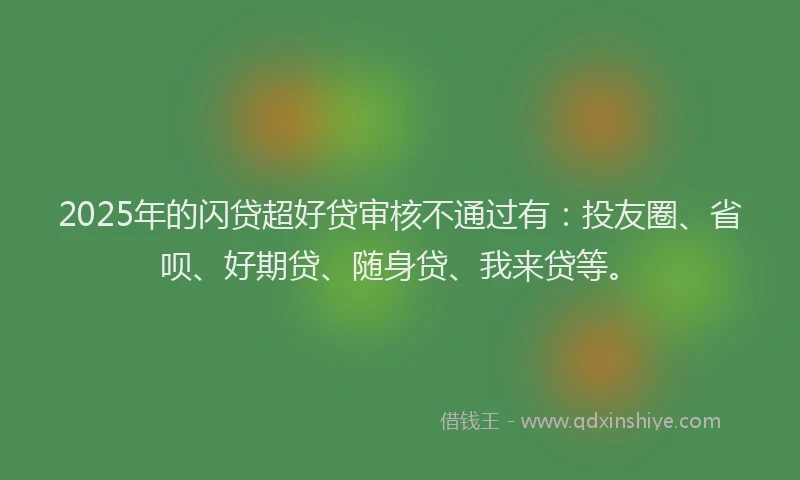 2025年的闪贷超好贷审核不通过有：投友圈、省呗、好期贷、随身贷、我来贷等。