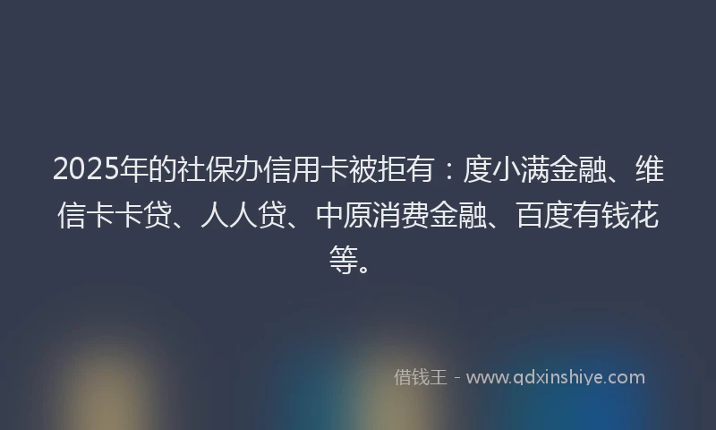 2025年的社保办信用卡被拒有：度小满金融、维信卡卡贷、人人贷、中原消费金融、百度有钱花等。