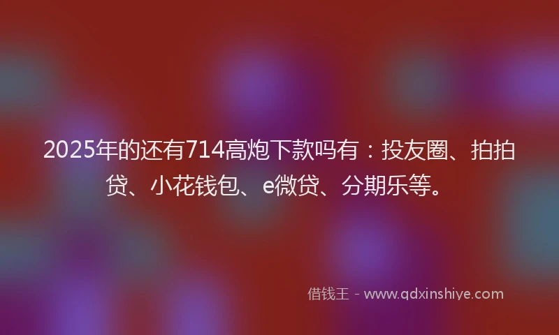 2025年的还有714高炮下款吗有：投友圈、拍拍贷、小花钱包、e微贷、分期乐等。