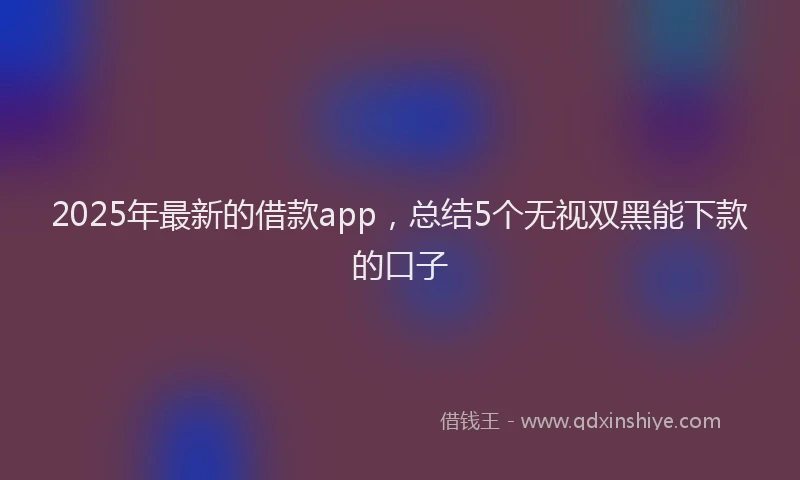 2025年最新的借款app，总结5个无视双黑能下款的口子